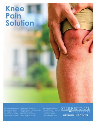 Knee
Pain
Solution
OPTIMUM LIFE CENTER
Self Regional Healthcare
Optimum Life Center
115 Academy Avenue
Greenwood, SC 29646
Office: (864) 725-7088
Self Regional Healthcare
Physical Therapy • Laurens
410 Anderson Drive
Laurens, SC 29360
Office: (864) 681-1520
Self Regional Healthcare
Physical Therapy • Savannah Lakes
207 Holiday Road
McCormick, SC 29835
Office: (864) 391-0704
 