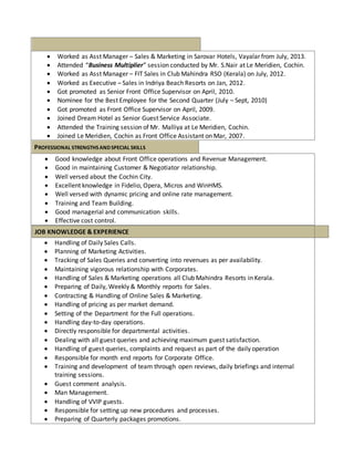  Worked as Asst Manager – Sales & Marketing in Sarovar Hotels, Vayalar from July, 2013. 
 Attended “Business Multiplier” session conducted by Mr. S.Nair at Le Meridien, Cochin. 
 Worked as Asst Manager – FIT Sales in Club Mahindra RSO (Kerala) on July, 2012. 
 Worked as Executive – Sales in Indriya Beach Resorts on Jan, 2012. 
 Got promoted as Senior Front Office Supervisor on April, 2010. 
 Nominee for the Best Employee for the Second Quarter (July – Sept, 2010) 
 Got promoted as Front Office Supervisor on April, 2009. 
 Joined Dream Hotel as Senior Guest Service Associate. 
 Attended the Training session of Mr. Malliya at Le Meridien, Cochin. 
 Joined Le Meridien, Cochin as Front Office Assistant on Mar, 2007. 
CAREER ACHIEVEMENTS & AWARDS 
PROFESSIONAL STRENGTHS AND SPECIAL SKILLS 
 Good knowledge about Front Office operations and Revenue Management. 
 Good in maintaining Customer & Negotiator relationship. 
 Well versed about the Cochin City. 
 Excellent knowledge in Fidelio, Opera, Micros and WinHMS. 
 Well versed with dynamic pricing and online rate management. 
 Training and Team Building. 
 Good managerial and communication skills. 
 Effective cost control. 
JOB KNOWLEDGE & EXPERIENCE 
 Handling of Daily Sales Calls. 
 Planning of Marketing Activities. 
 Tracking of Sales Queries and converting into revenues as per availability. 
 Maintaining vigorous relationship with Corporates. 
 Handling of Sales & Marketing operations all Club Mahindra Resorts in Kerala. 
 Preparing of Daily, Weekly & Monthly reports for Sales. 
 Contracting & Handling of Online Sales & Marketing. 
 Handling of pricing as per market demand. 
 Setting of the Department for the Full operations. 
 Handling day-to-day operations. 
 Directly responsible for departmental activities. 
 Dealing with all guest queries and achieving maximum guest satisfaction. 
 Handling of guest queries, complaints and request as part of the daily operation 
 Responsible for month end reports for Corporate Office. 
 Training and development of team through open reviews, daily briefings and internal 
training sessions. 
 Guest comment analysis. 
 Man Management. 
 Handling of VVIP guests. 
 Responsible for setting up new procedures and processes. 
 Preparing of Quarterly packages promotions. 
 