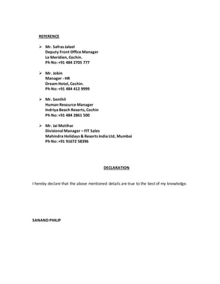 REFERENCE 
 Mr. Safras Jaleel 
Deputy Front Office Manager 
Le Meridien, Cochin. 
Ph No: +91 484 2705 777 
 Mr. Jobin 
Manager - HR 
Dream Hotel, Cochin. 
Ph No: +91 484 412 9999 
 Mr. Senthil 
Human Resource Manager 
Indriya Beach Resorts, Cochin 
Ph No: +91 484 2861 500 
 Mr. Jai Motihar 
Divisional Manager – FIT Sales 
Mahindra Holidays & Resorts India Ltd, Mumbai 
Ph No: +91 91672 58396 
DECLARATION 
I hereby declare that the above mentioned details are true to the best of my knowledge. 
SANAND PHILIP 
