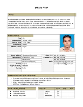 SANAND PHILIP 
PROFILE 
A self-motivated and hard working individual with an overall experience in all aspects of Front 
Office Operations & Room Sales in the hospitality industry. Proven leadership skills, including 
managing and motivating other staff to achieve company objectives. An effective communicator at 
all levels within an organization. Excellent inter-personal, problem solving and analytical skills. 
Computer literate. Dedicated to maintaining high quality standards. 
PERSONAL DETAILS 
Title Mr. 
Given Names Sanand Philip 
Date of Birth 13.09.1985 
Nationality Indian 
Marital Status Single 
Home Address Thirunilath Apartment Home Tel : 
Personnel Tel : 
Mail : 
+91 97471 24313 
(Residential) Raveendran Road, +91 89432 80191 
Chilavanoor, +91 88916 46797 
Elamkulam Junction, oshm_sanandpv@yahoo.com 
District Cochin. sanandphilip619@gmail.com 
Zip (Postal Code) 682 020 
Country India. 
EDUCATIONAL BACKGROUND & QUALIFICATIONS 
 Graduate in Hotel Management from Oriental School of Hotel Management, Wayanad. 
 Graduate in International Hotel Management from AHLA. 
 AISSCE from Mahatma Central School, Kollam. 
 ICSE from Trinity Lyceum School, Kollam. 
SPORT, ACTIVITIES, INTERESTS LANGUAGES Fluent Well Fair 
 Watching Football. 
 Listening to Music. 
 Reading Magazines. 
English Yes 
Hindi Yes 
Malayalam Yes 
 