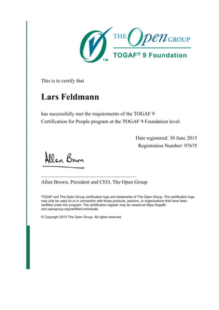 This is to certify that
Lars Feldmann
has successfully met the requirements of the TOGAF 9
Certification for People program at the TOGAF 9 Foundation level.
Date registered: 30 June 2015
Registration Number: 97675
_____________________________________
Allen Brown, President and CEO, The Open Group
TOGAF and The Open Group certification logo are trademarks of The Open Group. The certification logo
may only be used on or in connection with those products, persons, or organizations that have been
certified under this program. The certification register may be viewed at https://togaf9-
cert.opengroup.org/certified-individuals
© Copyright 2015 The Open Group. All rights reserved.
 