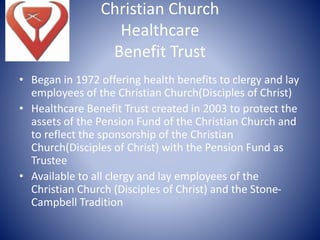 Christian Church
Healthcare
Benefit Trust
• Began in 1972 offering health benefits to clergy and lay
employees of the Christian Church(Disciples of Christ)
• Healthcare Benefit Trust created in 2003 to protect the
assets of the Pension Fund of the Christian Church and
to reflect the sponsorship of the Christian
Church(Disciples of Christ) with the Pension Fund as
Trustee
• Available to all clergy and lay employees of the
Christian Church (Disciples of Christ) and the Stone-
Campbell Tradition
 