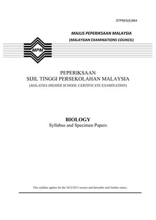 STPM/S(E)964
PEPERIKSAAN
SIJIL TINGGI PERSEKOLAHAN MALAYSIA
(MALAYSIA HIGHER SCHOOL CERTIFICATE EXAMINATION)
BIOLOGY
Syllabus and Specimen Papers
This syllabus applies for the 2012/2013 session and thereafter until further notice.
MAJLIS PEPERIKSAAN MALAYSIA
(MALAYSIAN EXAMINATIONS COUNCIL)
 