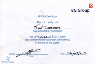 BG Grou
ts
p
ISSOW Cedificate
This is to certify that:
has successfully completed
the Level 41,g ISSOW Course
and demonstrated classroom competency
in the use of the system
o^t" 2k /o?/zntt,
.tr''nn* = ?'#,::
@
Petrotechnics
 