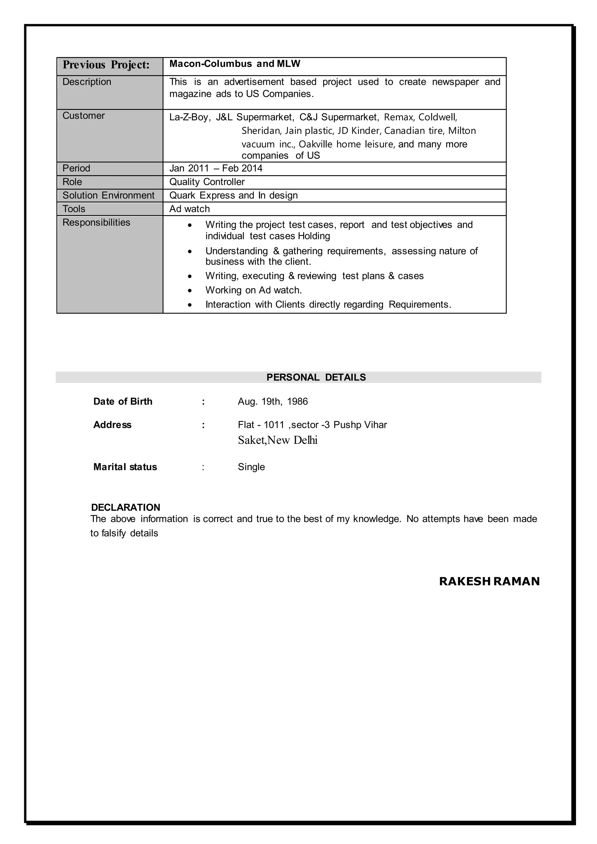 Previous Project: Macon-Columbus and MLW
Description This is an advertisement based project used to create newspaper and
magazine ads to US Companies.
Customer La-Z-Boy, J&L Supermarket, C&J Supermarket, Remax, Coldwell,
Sheridan, Jain plastic, JD Kinder, Canadian tire, Milton
vacuum inc., Oakville home leisure, and many more
companies of US
Period Jan 2011 – Feb 2014
Role Quality Controller
Solution Environment Quark Express and In design
Tools Ad watch
Responsibilities  Writing the project test cases, report and test objectives and
individual test cases Holding
 Understanding & gathering requirements, assessing nature of
business with the client.
 Writing, executing & reviewing test plans & cases
 Working on Ad watch.
 Interaction with Clients directly regarding Requirements.
PERSONAL DETAILS
Date of Birth : Aug. 19th, 1986
Address : Flat - 1011 ,sector -3 Pushp Vihar
Saket,New Delhi
Marital status : Single
DECLARATION
The above information is correct and true to the best of my knowledge. No attempts have been made
to falsify details
RAKESH RAMAN
 