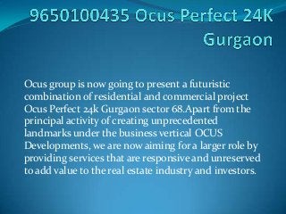 Ocus group is now going to present a futuristic
combination of residential and commercial project
Ocus Perfect 24k Gurgaon sector 68.Apart from the
principal activity of creating unprecedented
landmarks under the business vertical OCUS
Developments, we are now aiming for a larger role by
providing services that are responsive and unreserved
to add value to the real estate industry and investors.
 