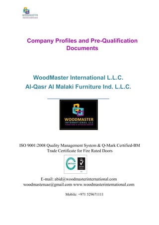 Company Profiles and Pre-Qualification
Documents
WoodMaster International L.L.C.
Al-Qasr Al Malaki Furniture Ind. L.L.C.
_____________________
ISO 9001:2008 Quality Management System & Q-Mark Certified-BM
Trade Certificate for Fire Rated Doors
E-mail: abid@woodmasterinternational.com
woodmasteruae@gmail.com www.woodmasterinternational.com
Mobile: +971 529671111
 