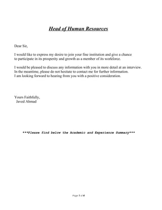 Head of Human Resources
Dear Sir,
I would like to express my desire to join your fine institution and give a chance
to participate in its prosperity and growth as a member of its workforce.
I would be pleased to discuss any information with you in more detail at an interview.
In the meantime, please do not hesitate to contact me for further information.
I am looking forward to hearing from you with a positive consideration.
Yours Faithfully,
Javed Ahmad
***Please find below the Academic and Experience Summary***
Page 1 of 4
 