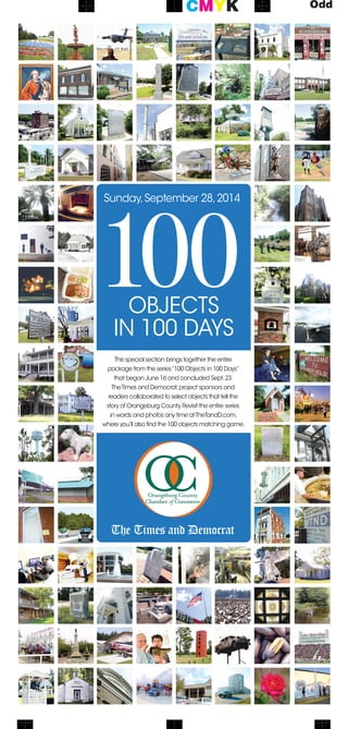 The Times and Democrat
100objects
in 100 days
Sunday,September 28,2014
This special section brings together the entire
package from the series“100 Objects in 100 Days”
that began June 16 and concluded Sept.23.
TheTimes and Democrat,project sponsors and
readers collaborated to select objects that tell the
story of Orangeburg County.Revisit the entire series
in words and photos any time atTheTandD.com,
where you’ll also find the 100 objects matching game.
 