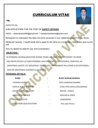 CURRICULUM VITAE
TO,
RESPECTES SIR,
SUB:-APPLICATION FOR THE POST OF SAFETY OFFICER
EMAIL: - sharmamanu446@gmail.com * manukumarsharma@yahoo.com
Being given to understand that there are some vacancies in your esteemed concern for the above
Mentioned vacancy .I myself would like to apply for the same as a candidate. I here below give my him
self
Give my details bio-data for your kind consideration.
OBJECTIVE:-
TO WORKING AN ORAGANIZATION WHERE THERE ARE AMPLE OPPORTUNITES TO GROW
AND PROVE MYSELF AS HARD WORKING AND SUCCESSFUL PROFESSIONAL .PRINCIPAL OF
INDUSTRIAL SAFETY .ITS INDUSTRIAL TOXICOLOGY, ENVIROMENT POLLUTION & OCCUPATIONAL
HEALTH, INDUSTRIAL HAZARDS & ACCIDENTS.
PERSONAL DETAILS:
NAME : MANU KUMAR SHARMA
FATHER’S NAME : RAVI SHANKAR SHARMA
DATE & PLACE OF BIRTH : 10.08.1990, GOPALGANJ (BIHAR)
NATONALITY / RELIGION : INDIAN / HINDU
LANGUAGES KNOWN : ENGLISH & HINDI
MARITAL STATUS : UNMARRIED
EDUCATION QUALIFICATION : B.Sc. (phy Hons.)
 