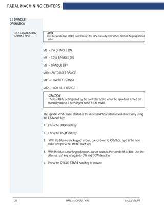 FADAL MACHINING CENTERS
28 MANUAL OPERATION MAN_0124_R1
3.5 SPINDLE
OPERATION
3.5.1 ESTABLISHING
SPINDLE RPM
NOTE
Use the spindle OVERRIDE switch to vary the RPM manually from 50% to 120% of the programmed
value.
M3 = CW SPINDLE ON
M4 = CCW SPINDLE ON
M5 = SPINDLE OFF
M40 = AUTO BELT RANGE
M41 = LOW BELT RANGE
M42 = HIGH BELT RANGE
CAUTION
The last RPM setting used by the control is active when the spindle is turned on
manually unless it is changed in the T,S,M mode.
The spindle RPM can be started at the desired RPM and Rotational direction by using
the T,S,M soft key.
1. Press the JOG hard key.
2. Press the T,S,M soft key.
3. With the blue cursor keypad arrows, cursor down to RPM box, type in the new
value and press the INPUT hard key.
4. With the blue cursor keypad arrows, cursor down to the spindle M-fct box. Use the
Alternat. soft key to toggle to CW and CCW direction.
5. Press the CYCLE START hard key to activate.
 