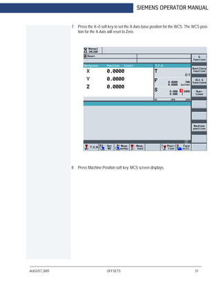 AUGUST 2005 OFFSETS 37
SIEMENS OPERATOR MANUAL
7. Press the X=0 soft key to set the X-Axis base position for the WCS. The WCS posi-
tion for the X-Axis will reset to Zero.
8. Press Machine Position soft key. MCS screen displays.
 
