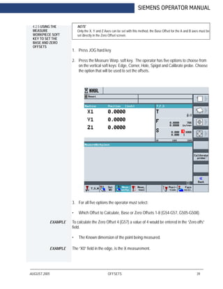AUGUST 2005 OFFSETS 39
SIEMENS OPERATOR MANUAL
4.2.5 USING THE
MEASURE
WORKPIECE SOFT
KEY TO SET THE
BASE AND ZERO
OFFSETS
NOTE
Only the X, Y and Z Axes can be set with this method, the Base Offset for the A and B axes must be
set directly in the Zero Offset screen.
1. Press JOG hard key.
2. Press the Measure Worp. soft key. The operator has five options to choose from
on the vertical soft keys: Edge, Corner, Hole, Spigot and Calibrate probe. Choose
the option that will be used to set the offsets.
3. For all five options the operator must select:
• Which Offset to Calculate, Base or Zero Offsets 1-8 (G54-G57, G505-G508).
EXAMPLE To calculate the Zero Offset 4 (G57) a value of 4 would be entered in the “Zero offs”
field.
• The Known dimension of the point being measured.
EXAMPLE The “X0” field in the edge, is the X measurement.
 