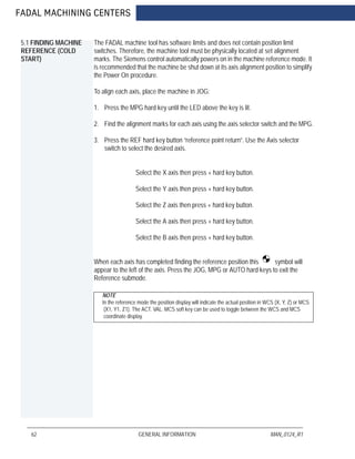 FADAL MACHINING CENTERS
62 GENERAL INFORMATION MAN_0124_R1
5.1 FINDING MACHINE
REFERENCE (COLD
START)
The FADAL machine tool has software limits and does not contain position limit
switches. Therefore, the machine tool must be physically located at set alignment
marks. The Siemens control automatically powers on in the machine reference mode. It
is recommended that the machine be shut down at its axis alignment position to simplify
the Power On procedure.
To align each axis, place the machine in JOG:
1. Press the MPG hard key until the LED above the key is lit.
2. Find the alignment marks for each axis using the axis selector switch and the MPG.
3. Press the REF hard key button “reference point return”. Use the Axis selector
switch to select the desired axis.
Select the X axis then press + hard key button.
Select the Y axis then press + hard key button.
Select the Z axis then press + hard key button.
Select the A axis then press + hard key button.
Select the B axis then press + hard key button.
When each axis has completed finding the reference position this symbol will
appear to the left of the axis. Press the JOG, MPG or AUTO hard keys to exit the
Reference submode.
NOTE
In the reference mode the position display will indicate the actual position in WCS (X, Y, Z) or MCS
(X1, Y1, Z1). The ACT. VAL. MCS soft key can be used to toggle between the WCS and MCS
coordinate display.
 
