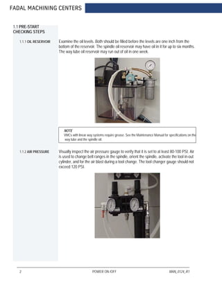 FADAL MACHINING CENTERS
2 POWER ON /OFF MAN_0124_R1
1.1 PRE-START
CHECKING STEPS
1.1.1 OIL RESERVOIR Examine the oil levels. Both should be filled before the levels are one inch from the
bottom of the reservoir. The spindle oil reservoir may have oil in it for up to six months.
The way lube oil reservoir may run out of oil in one week.
NOTE
VMCs with linear way systems require grease. See the Maintenance Manual for specifications on the
way lube and the spindle oil.
1.1.2 AIR PRESSURE Visually inspect the air pressure gauge to verify that it is set to at least 80-100 PSI. Air
is used to change belt ranges in the spindle, orient the spindle, activate the tool in-out
cylinder, and for the air blast during a tool change. The tool changer gauge should not
exceed 120 PSI.
 