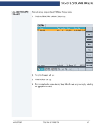 AUGUST 2005 GENERAL INFORMATION 67
SIEMENS OPERATOR MANUAL
5.6 A NEW PROGRAM
FOR AUTO
To create a new program for AUTO follow the next steps:
1. Press the PROGRAM MANAGER hard key.
2. Press the Program soft key.
3. Press the New soft key.
4. The operator has the option of using Shop Mill or G-code programming by selecting
the appropriate soft key.
 
