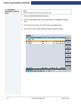FADAL MACHINING CENTERS
70 GENERAL INFORMATION MAN_0124_R1
5.8 CHOOSING A
PROGRAM TO RUN IN
AUTO
NOTE
To choose a program to run in AUTO it must first be active.
1. Press the PROGRAM MANAGER hard key.
2. Use the cursor keypad arrows, cursor down and over to highlight the program
name.
3. Press the Execute soft key. The main screen in auto will be active.
4. Press the NC CYCLE START hard key to begin automatic operation.
 