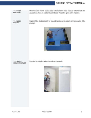 AUGUST 2005 POWER ON /OFF 3
SIEMENS OPERATOR MANUAL
1.1.3 WATER
RESERVOIR
Most new VMC models release water collected in the water reservoir automatically. It is
advisable to place an additional water trap in the air line going to the machine.
1.1.4 FLOOD
COOLANT
Replenish the flood coolant level to avoid running out of coolant during execution of the
program.
1.1.5 SPINDLE
COOLER RESERVOIR
Examine the spindle cooler reservoir once a month.
 
