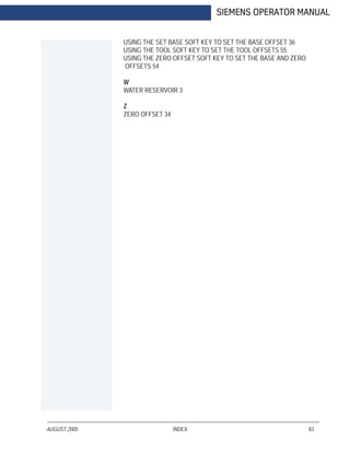 AUGUST 2005 INDEX 83
SIEMENS OPERATOR MANUAL
USING THE SET BASE SOFT KEY TO SET THE BASE OFFSET 36
USING THE TOOL SOFT KEY TO SET THE TOOL OFFSETS 55
USING THE ZERO OFFSET SOFT KEY TO SET THE BASE AND ZERO
OFFSETS 54
W
WATER RESERVOIR 3
Z
ZERO OFFSET 34
 