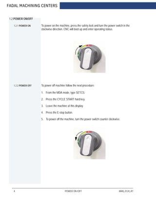 FADAL MACHINING CENTERS
4 POWER ON /OFF MAN_0124_R1
1.2 POWER ON/OFF
1.2.1 POWER ON To power on the machine, press the safety lock and turn the power switch in the
clockwise direction. CNC will boot up and enter operating status.
1.2.2 POWER OFF To power off machine follow the next procedure:
1. From the MDA mode, type SETCS.
2. Press the CYCLE START hard key.
3. Leave the machine at this display.
4. Press the E-stop button.
5. To power off the machine, turn the power switch counter clockwise.
 