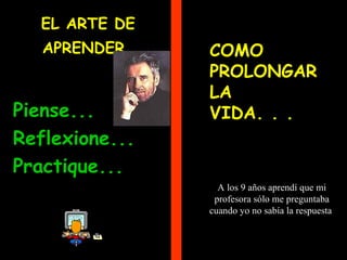 EL ARTE DE
   APRENDER     COMO
                PROLONGAR
                LA
Piense...       VIDA. . .
Reflexione...
Practique...
                  A los 9 años aprendí que mi
                 profesora sólo me preguntaba
                cuando yo no sabía la respuesta
 