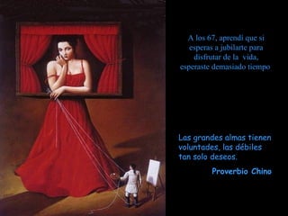 A los 67, aprendí que si
   esperas a jubilarte para
    disfrutar de la vida,
esperaste demasiado tiempo




Las grandes almas tienen
voluntades, las débiles
tan solo deseos.
         Proverbio Chino
 