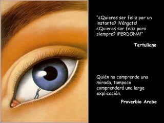 “¿Quieres ser feliz por un
instante? ¡Véngate!
¿Quieres ser feliz para
siempre? ¡PERDONA!”

                 Tertuliano




Quién no comprende una
mirada, tampoco
comprenderá una larga
explicación.
           Proverbio Arabe
 