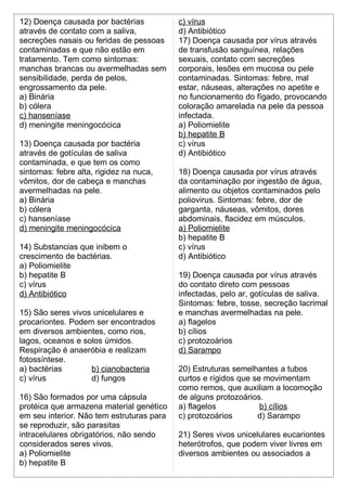 12) Doença causada por bactérias 
através de contato com a saliva, 
secreções nasais ou feridas de pessoas 
contaminadas e que não estão em 
tratamento. Tem como sintomas: 
manchas brancas ou avermelhadas sem 
sensibilidade, perda de pelos, 
engrossamento da pele. 
a) Binária 
b) cólera 
c) hanseníase 
d) meningite meningocócica 
13) Doença causada por bactéria 
através de gotículas de saliva 
contaminada, e que tem os como 
sintomas: febre alta, rigidez na nuca, 
vômitos, dor de cabeça e manchas 
avermelhadas na pele. 
a) Binária 
b) cólera 
c) hanseníase 
d) meningite meningocócica 
14) Substancias que inibem o 
crescimento de bactérias. 
a) Poliomielite 
b) hepatite B 
c) vírus 
d) Antibiótico 
15) São seres vivos unicelulares e 
procariontes. Podem ser encontrados 
em diversos ambientes, como rios, 
lagos, oceanos e solos úmidos. 
Respiração é anaeróbia e realizam 
fotossíntese. 
a) bactérias b) cianobacteria 
c) vírus d) fungos 
16) São formados por uma cápsula 
protéica que armazena material genético 
em seu interior. Não tem estruturas para 
se reproduzir, são parasitas 
intracelulares obrigatórios, não sendo 
considerados seres vivos. 
a) Poliomielite 
b) hepatite B 
c) vírus 
d) Antibiótico 
17) Doença causada por vírus através 
de transfusão sanguínea, relações 
sexuais, contato com secreções 
corporais, lesões em mucosa ou pele 
contaminadas. Sintomas: febre, mal 
estar, náuseas, alterações no apetite e 
no funcionamento do fígado, provocando 
coloração amarelada na pele da pessoa 
infectada. 
a) Poliomielite 
b) hepatite B 
c) vírus 
d) Antibiótico 
18) Doença causada por vírus através 
da contaminação por ingestão de água, 
alimento ou objetos contaminados pelo 
poliovirus. Sintomas: febre, dor de 
garganta, náuseas, vômitos, dores 
abdominais, flacidez em músculos. 
a) Poliomielite 
b) hepatite B 
c) vírus 
d) Antibiótico 
19) Doença causada por vírus através 
do contato direto com pessoas 
infectadas, pelo ar, gotículas de saliva. 
Sintomas: febre, tosse, secreção lacrimal 
e manchas avermelhadas na pele. 
a) flagelos 
b) cílios 
c) protozoários 
d) Sarampo 
20) Estruturas semelhantes a tubos 
curtos e rígidos que se movimentam 
como remos, que auxiliam a locomoção 
de alguns protozoários. 
a) flagelos b) cílios 
c) protozoários d) Sarampo 
21) Seres vivos unicelulares eucariontes 
heterótrofos, que podem viver livres em 
diversos ambientes ou associados a 
 