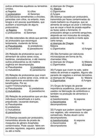 outros ambientes aquáticos ou terrestres 
úmidos. 
a) flagelos b) cílios 
c) protozoários d) Sarampo 
22) Estruturas semelhantes a chicotes, 
parecidas com cílios, no entanto, mais 
longos e em poucas quantidades, que 
auxiliam a locomoção de alguns 
protozoários. 
a) flagelos b) cílios 
c) protozoários d) Sarampo 
23) São extensões da célula que permite 
ao protozoário que escorregue 
lentamente, mudando de forma. 
a) Pseudopodes b) predadores 
c) mutualistica d) parasitiscmo 
24) Relação de protozoários que se 
alimentam de outros seres vivos, 
bactérias, cianobacterias, e até mesmo 
outros protozoários ou de matéria 
orgânica em decomposição. 
a) Pseudopodes b) predadores 
c) mutualistica d) parasitiscmo 
25) Relação de protozoários que vivem 
associados a outros seres vivos, onde os 
dois organismos envolvidos são 
beneficiados. Por ex; 
cupim+Trichonympha sp. 
a) Pseudopodes b) predadores 
c) mutualistica d) parasitiscmo 
26) Relação de protozoários que um dos 
indivíduos é beneficiado e o outro, 
prejudicado, causando doenças; 
a) Pseudopodes 
b) predadores 
c) mutualistica 
d) parasitiscmo 
27) Doença causada por protozoário, 
transmitidos através da picada de 
mosquitos do gênero Anopheles 
contaminados. Pode causar: febre em 
períodos regulares, cegueira, paralisia 
ou até a morte. 
a) doenças de Chagas 
b) Malaria 
c) Zigomicetos 
d) fungos 
28) Doença causada por protozoário, 
transmitida por fezes contaminadas do 
inseto barbeiro ou chupança, que se 
alimenta do sangue ao picar o individuo, 
que ao coçar o local da picada espalha 
as fezes sobre o ferimento. O 
protozoário atinge a corrente sanguínea, 
alojando-se nos músculos do coração, 
podendo levar o doente à morte após 
certo tempo. 
a) doenças de Chagas b) 
Malaria 
c) Zigomicetos d) fungos 
29) São formados por estruturas 
microscópicas em forma de fio, 
chamadas hifas. 
a) doenças de Chagas b) Malaria 
c) Zigomicetos d) fungos 
30) Fungos que vivem no solo, sobre 
restos de animais e vegetais. Alguns são 
parasits de vegetais e animais terrestres. 
a) doenças de Chagas b) Malaria 
c) Zigomicetos d) fungos 
31) Grupo de fungos de grande 
importância acadêmica, pois podem ser 
usados na fabricação de antibióticos e 
também na produção de alimentos e 
bebidas. 
a) basidiomicetos b) esporos 
c) Ascomicetos d) 
decompositores 
32) Fungos que podem causar ferrugem 
nos vegetais, são venenosos ou são 
comestíveis. Muitos atuam como 
decompositores. 
a) basidiomicetos b) esporos 
c) Ascomicetos d) 
decompositores 
 