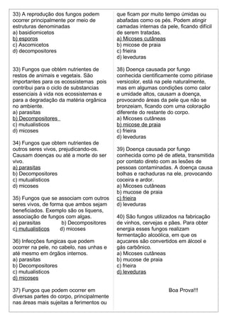 33) A reprodução dos fungos podem 
ocorrer principalmente por meio de 
estruturas denominadas 
a) basidiomicetos 
b) esporos 
c) Ascomicetos 
d) decompositores 
33) Fungos que obtém nutrientes de 
restos de animais e vegetais. São 
importantes para os ecossistemas pois 
contribui para o ciclo de substancias 
essenciais à vida nos ecossistemas e 
para a degradação da matéria orgânica 
no ambiente. 
a) parasitas 
b) Decompositores 
c) mutualisticos 
d) micoses 
34) Fungos que obtem nutrientes de 
outros seres vivos, prejudicando-os. 
Causam doenças ou até a morte do ser 
vivo. 
a) parasitas 
b) Decompositores 
c) mutualisticos 
d) micoses 
35) Fungos que se associam com outros 
seres vivos, de forma que ambos sejam 
beneficiados. Exemplo são os liquens, 
associação de fungos com algas. 
a) parasitas b) Decompositores 
c) mutualisticos d) micoses 
36) Infecções fungicas que podem 
ocorrer na pele, no cabelo, nas unhas e 
até mesmo em órgãos internos. 
a) parasitas 
b) Decompositores 
c) mutualisticos 
d) micoses 
37) Fungos que podem ocorrer em 
diversas partes do corpo, principalmente 
nas áreas mais sujeitas a ferimentos ou 
que ficam por muito tempo úmidas ou 
abafadas como os pés. Podem atingir 
camadas internas da pele, ficando difícil 
de serem tratadas. 
a) Micoses cutâneas 
b) micose de praia 
c) frieira 
d) leveduras 
38) Doença causada por fungo 
conhecida cientificamente como pitiriase 
versicolor, está na pele naturalmente, 
mas em algumas condições como calor 
e umidade altos, causam a doença, 
provocando áreas da pele que não se 
bronzeiam, ficando com uma coloração 
diferente do restante do corpo. 
a) Micoses cutâneas 
b) micose de praia 
c) frieira 
d) leveduras 
39) Doença causada por fungo 
conhecida como pé de atleta, transmitida 
por contato direto com as lesões de 
pessoas contaminadas. A doença causa 
bolhas e rachaduras na ele, provocando 
coceira e ardor. 
a) Micoses cutâneas 
b) mucose de praia 
c) frieira 
d) leveduras 
40) São fungos utilizados na fabricação 
de vinhos, cervejas e pães. Para obter 
energia esses fungos realizam 
fermentação alcoólica, em que os 
açucares são convertidos em álcool e 
gás carbônico. 
a) Micoses cutâneas 
b) mucose de praia 
c) frieira 
d) leveduras 
Boa Prova!!! 
 