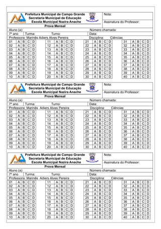 Prefeitura Municipal de Campo Grande 
Secretaria Municipal de Educação 
Escola Municipal Nazira Anache 
Prova Mensal 
Nota: 
Assinatura do Professor: 
Aluno (a): Número chamada: 
7º ano Turma: Turno: Data: 
Professora: Marinês Adiers Alves Pereira Disciplina: Ciências 
01 A B C D 
11 A B C D 
21 A B C D 
02 A B C D 
12 A B C D 
22 A B C D 
03 A B C D 
13 A B C D 
23 A B C D 
04 A B C D 
14 A B C D 
24 A B C D 
05 A B C D 
15 A B C D 
25 A B C D 
06 A B C D 
16 A B C D 
26 A B C D 
07 A B C D 
17 A B C D 
27 A B C D 
08 A B C D 
18 A B C D 
28 A B C D 
09 A B C D 
19 A B C D 
29 A B C D 
10 A B C D 
20 A B C D 
30 A B C D 
31 A B C D 
32 A B C D 
33 A B C D 
34 A B C D 
35 A B C D 
36 A B C D 
37 A B C D 
38 A B C D 
39 A B C D 
40 A B C D 
Prefeitura Municipal de Campo Grande 
Secretaria Municipal de Educação 
Escola Municipal Nazira Anache 
Prova Mensal 
Nota: 
Assinatura do Professor: 
Aluno (a): Número chamada: 
7º ano Turma: Turno: Data: 
Professora: Marinês Adiers Alves Pereira Disciplina: Ciências 
01 A B C D 
11 A B C D 
21 A B C D 
02 A B C D 
12 A B C D 
22 A B C D 
03 A B C D 
13 A B C D 
23 A B C D 
04 A B C D 
14 A B C D 
24 A B C D 
05 A B C D 
15 A B C D 
25 A B C D 
06 A B C D 
16 A B C D 
26 A B C D 
07 A B C D 
17 A B C D 
27 A B C D 
08 A B C D 
18 A B C D 
28 A B C D 
09 A B C D 
19 A B C D 
29 A B C D 
10 A B C D 
20 A B C D 
30 A B C D 
31 A B C D 
32 A B C D 
33 A B C D 
34 A B C D 
35 A B C D 
36 A B C D 
37 A B C D 
38 A B C D 
39 A B C D 
40 A B C D 
Prefeitura Municipal de Campo Grande 
Secretaria Municipal de Educação 
Escola Municipal Nazira Anache 
Prova Mensal 
Nota: 
Assinatura do Professor: 
Aluno (a): Número chamada: 
7º ano Turma: Turno: Data: 
Professora: Marinês Adiers Alves Pereira Disciplina: Ciências 
01 A B C D 
11 A B C D 
21 A B C D 
02 A B C D 
12 A B C D 
22 A B C D 
03 A B C D 
13 A B C D 
23 A B C D 
04 A B C D 
14 A B C D 
24 A B C D 
05 A B C D 
15 A B C D 
25 A B C D 
06 A B C D 
16 A B C D 
26 A B C D 
07 A B C D 
17 A B C D 
27 A B C D 
08 A B C D 
18 A B C D 
28 A B C D 
09 A B C D 
19 A B C D 
29 A B C D 
10 A B C D 
20 A B C D 
30 A B C D 
31 A B C D 
32 A B C D 
33 A B C D 
34 A B C D 
35 A B C D 
36 A B C D 
37 A B C D 
38 A B C D 
39 A B C D 
40 A B C D 
 
