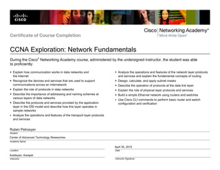 Center of Advanced Technology Researches
Avetisyan, Karapet
April 30, 2010
Ruben Petrosyan
Certificate of Course Completion
CCNA Exploration: Network Fundamentals
Location
Instructor
Date
Instructor Signature
Student
Academy Name
During the Cisco
®
Networking Academy course, administered by the undersigned instructor, the student was able
to proficiently:
Explain how communication works in data networks and
the Internet
Recognize the devices and services that are used to support
communications across an internetwork
Explain the role of protocols in data networks
Describe the importance of addressing and naming schemes at
various layers of data networks
Describe the protocols and services provided by the application
layer in the OSI model and describe how this layer operates in
sample networks
Analyze the operations and features of the transport layer protocols
and services
Analyze the operations and features of the network layer protocols
and services and explain the fundamental concepts of routing
Design, calculate, and apply subnet masks
Describe the operation of protocols at the data link layer
Explain the role of physical layer protocols and services
Build a simple Ethernet network using routers and switches
Use Cisco CLI commands to perform basic router and switch
configuration and verification
 