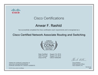 Cisco Certifications
Anwar F. Rashid
has successfully completed the Cisco certification exam requirements and is recognized as a
Cisco Certified Network Associate Routing and Switching
Date Certified
Valid Through
Cisco ID No.
August 18, 2016
August 18, 2019
CSCO13060290
Validate this certificate's authenticity at
www.cisco.com/go/verifycertificate
Certificate Verification No. 426034172058GKCG
Chuck Robbins
Chief Executive Officer
Cisco Systems, Inc.
© 2016 Cisco and/or its affiliates
7081067191
0825
 