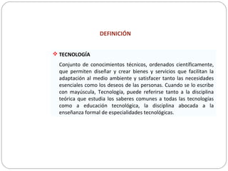 DEFINICIÓN
 TECNOLOGÍA
Conjunto de conocimientos técnicos, ordenados científicamente,
que permiten diseñar y crear bienes y servicios que facilitan la
adaptación al medio ambiente y satisfacer tanto las necesidades
esenciales como los deseos de las personas. Cuando se lo escribe
con mayúscula, Tecnología, puede referirse tanto a la disciplina
teórica que estudia los saberes comunes a todas las tecnologías
como a educación tecnológica, la disciplina abocada a la
enseñanza formal de especialidades tecnológicas.
 