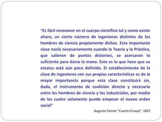 “Es fácil reconocer en el cuerpo científico tal y como existe
ahora, un cierto número de ingenieros distintos de los
hombres de ciencia propiamente dichos. Esta importante
clase nació necesariamente cuando la Teoría y la Práctica,
que salieron de puntos distantes, se acercaron lo
suficiente para darse la mano. Esto es lo que hace que su
estatus está aún poco definido. El establecimiento de la
clase de ingenieros con sus propias características es de la
mayor importancia porque esta clase constituirá sin,
duda, el instrumento de coalición directo y necesario
entre los hombres de ciencia y los industriales, por medio
de los cuales solamente puede empezar el nuevo orden
social”
Augusto Comte.”Cuarto Ensayo”. 1825
 