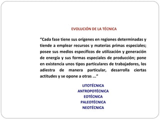EVOLUCIÓN DE LA TÉCNICA
“Cada fase tiene sus orígenes en regiones determinadas y
tiende a emplear recursos y materias primas especiales;
posee sus medios específicos de utilización y generación
de energía y sus formas especiales de producción; pone
en existencia unos tipos particulares de trabajadores, los
adiestra de manera particular, desarrolla ciertas
actitudes y se opone a otras ...”
LITOTÉCNICA
ANTROPOTÉCNICA
EOTÉCNICA
PALEOTÉCNICA
NEOTÉCNICA
 