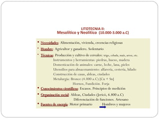 LITOTECNIA II:
Mesolítico y Neolítico (10.000-3.000 a.C)
 NecesidadesNecesidades: Alimentación, vivienda, creencias religiosas
• HombreHombre: Agricultor y ganadero. Sedentario
• TécnicasTécnicas: Producción y cultivo de cereales: trigo, cebada, maíz, arroz, etc.
Instrumentos y herramientas: piedras, hueso, madera
Domesticación de animales: carne, leche, lana, pieles
Utensilios para almacenamiento: alfarería, cestería, hilado
Construcción de casas, aldeas, ciudades
Metalurgia: Bronce (4.000 a.C) [Cu + Sn]
Hornos, Fundición. Forja
 Conocimientos científicosConocimientos científicos: Escasos. Principios de medición
 Organización socialOrganización social: Aldeas, Ciudades (Jericó, 6.800 a.C)
Diferenciación de funciones. Artesano
 Fuentes de energíaFuentes de energía: Motor primario Hombres y mujeres
 