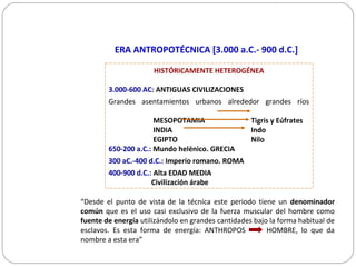 ERA ANTROPOTÉCNICA [3.000 a.C.- 900 d.C.]
“Desde el punto de vista de la técnica este periodo tiene un denominador
común que es el uso casi exclusivo de la fuerza muscular del hombre como
fuente de energía utilizándolo en grandes cantidades bajo la forma habitual de
esclavos. Es esta forma de energía: ANTHROPOS HOMBRE, lo que da
nombre a esta era”
HISTÓRICAMENTE HETEROGÉNEA
3.000-600 AC: ANTIGUAS CIVILIZACIONES
Grandes asentamientos urbanos alrededor grandes ríos
MESOPOTAMIA Tigris y Eúfrates
INDIA Indo
EGIPTO Nilo
650-200 a.C.: Mundo helénico. GRECIA
300 aC.-400 d.C.: Imperio romano. ROMA
400-900 d.C.: Alta EDAD MEDIA
Civilización árabe
 