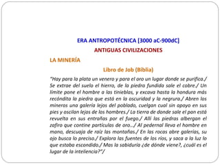 LA MINERÍA
Libro de Job (Biblia)
“Hay para la plata un venero y para el oro un lugar donde se purifica./
Se extrae del suelo el hierro, de la piedra fundida sale el cobre./ Un
límite pone el hombre a las tinieblas, y excava hasta la hondura más
recóndita la piedra que está en la oscuridad y la negrura./ Abren los
mineros una galería lejos del poblado, cuelgan cual sin apoyo en sus
pies y oscilan lejos de los hombres./ La tierra de donde sale el pan está
revuelta en sus entrañas por el fuego./ Allí las piedras albergan el
zafiro que contine partículas de oro…/ Al pedernal lleva el hombre en
mano, descuaja de raíz las montañas./ En las rocas abre galerías, su
ojo busca lo preciso./ Explora las fuentes de los ríos, y saca a la luz lo
que estaba escondido./ Mas la sabiduría ¿de dónde viene?, ¿cuál es el
lugar de la inteliencia?”/
ERA ANTROPOTÉCNICA [3000 aC-900dC]
ANTIGUAS CIVILIZACIONES
 