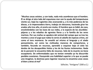 “Muchas cosas existen, y con todo, nada más asombroso que el hombre.
Él se dirige al otro lado del espumoso mar con la ayuda del tempestuoso
viento sur, bajo las rugientes olas avanzando y, a la más poderosa de las
diosas, a la imperecedera tierra, trabaja sin descanso, haciendo girar los
arados año tras año, al ararla con mulos. El hombre que es hábil, da caza,
envolviéndolos con los lazos de sus redes, a la especie de los aturdidos
pájaros y a los rebaños de agrestes fieras y a la familia de los seres
marinos. Por sus mañas se apodera del animal del campo que va tras los
montes y unce el yugo que rodea la cerviz al caballo de espesas crines, así
como al toro montaraz. Se enseñó así mismo el lenguaje y el alado
pensamiento, así como las civilizadas maneras de comportarse, y
también, fecundo en recursos, aprendió a esquivar bajo el cielo los
dardos de los desapacibles hielos y los de las lluvias inclementes. Nada
de lo porvenir le encuentra falto de recursos. Solo de la muerte no tiene
escapatoria. De enfermedades que no tenían remedio ya ha discurrido
posibles evasiones. Poseyendo una habilidad superior a lo que se puede
uno imaginar, la destreza para ingeniar recursos la encamina unas veces
al bien y otras al mal”
Sófocles. “Antígona” (500 a.C.)
 
