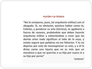PLATÓN Y LA TÉCNICA
“No lo compares, pues, (el arquitecto militar) con el
abogado. Si, no obstante, quisiera hablar como tú,
Calicles, y ponderar su arte (técnica), te agobiaría a
fuerza de razones, probándote que debes hacerte
arquitecto militar y exhortándote a creer que las
demás artes nada significan al lado de la suya, y
estate seguro que palabras no me faltarían. Y tu no
dejarías por esto de menospreciar su arte, y a él le
dirías como una injuria que no es más que un
mecánico y que no querrías a su hija por nuera ni a
su hijo por yerno”
“GORGIAS”
 