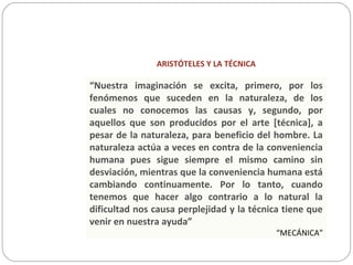 ARISTÓTELES Y LA TÉCNICA
“Nuestra imaginación se excita, primero, por los
fenómenos que suceden en la naturaleza, de los
cuales no conocemos las causas y, segundo, por
aquellos que son producidos por el arte [técnica], a
pesar de la naturaleza, para beneficio del hombre. La
naturaleza actúa a veces en contra de la conveniencia
humana pues sigue siempre el mismo camino sin
desviación, mientras que la conveniencia humana está
cambiando continuamente. Por lo tanto, cuando
tenemos que hacer algo contrario a lo natural la
dificultad nos causa perplejidad y la técnica tiene que
venir en nuestra ayuda”
“MECÁNICA”
 