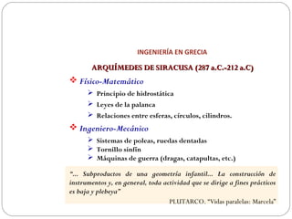 INGENIERÍA EN GRECIA
ARQUÍMEDES DE SIRACUSA (287 a.C.-212 a.C)ARQUÍMEDES DE SIRACUSA (287 a.C.-212 a.C)
 Físico-Matemático
 Principio de hidrostática
 Leyes de la palanca
 Relaciones entre esferas, círculos, cilindros.
 Ingeniero-Mecánico
 Sistemas de poleas, ruedas dentadas
 Tornillo sinfín
 Máquinas de guerra (dragas, catapultas, etc.)
“... Subproductos de una geometría infantil... La construcción de
instrumentos y, en general, toda actividad que se dirige a fines prácticos
es baja y plebeya”
PLUTARCO. “Vidas paralelas: Marcela”
 