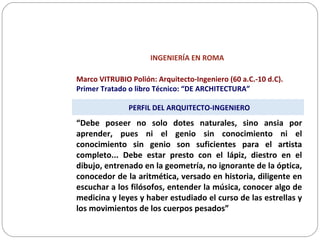 INGENIERÍA EN ROMA
Marco VITRUBIO Polión: Arquitecto-Ingeniero (60 a.C.-10 d.C).
Primer Tratado o libro Técnico: “DE ARCHITECTURA”
PERFIL DEL ARQUITECTO-INGENIERO
“Debe poseer no solo dotes naturales, sino ansia por
aprender, pues ni el genio sin conocimiento ni el
conocimiento sin genio son suficientes para el artista
completo... Debe estar presto con el lápiz, diestro en el
dibujo, entrenado en la geometría, no ignorante de la óptica,
conocedor de la aritmética, versado en historia, diligente en
escuchar a los filósofos, entender la música, conocer algo de
medicina y leyes y haber estudiado el curso de las estrellas y
los movimientos de los cuerpos pesados”
 