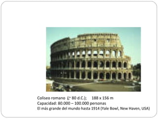 Coliseo romano (~ 80 d.C.); 188 x 156 m
Capacidad: 80.000 – 100.000 personas
El más grande del mundo hasta 1914 (Yale Bowl, New Haven, USA)
_
 