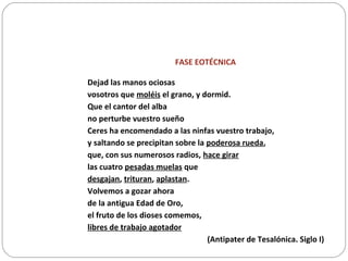 FASE EOTÉCNICA
Dejad las manos ociosas
vosotros que moléis el grano, y dormid.
Que el cantor del alba
no perturbe vuestro sueño
Ceres ha encomendado a las ninfas vuestro trabajo,
y saltando se precipitan sobre la poderosa rueda,
que, con sus numerosos radios, hace girar
las cuatro pesadas muelas que
desgajan, trituran, aplastan.
Volvemos a gozar ahora
de la antigua Edad de Oro,
el fruto de los dioses comemos,
libres de trabajo agotador
(Antipater de Tesalónica. Siglo I)
 