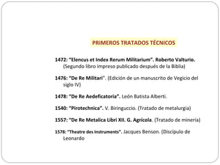 PRIMEROS TRATADOS TÉCNICOS
1472: “Elencus et Index Rerum Militarium”. Roberto Valturio.
(Segundo libro impreso publicado después de la Biblia)
1476: “De Re Militari”. (Edición de un manuscrito de Vegicio del
siglo IV)
1478: “De Re Aedeficatoria”. León Batista Alberti.
1540: “Pirotechnica”. V. Biringuccio. (Tratado de metalurgia)
1557: “De Re Metalica Libri XII. G. Agrícola. (Tratado de minería)
1578: “Theatre des Instruments”. Jacques Benson. (Discípulo de
Leonardo
 