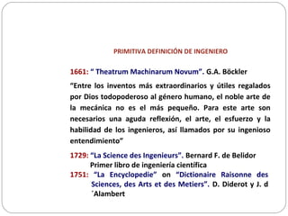 PRIMITIVA DEFINICIÓN DE INGENIERO
1661: “ Theatrum Machinarum Novum”. G.A. Böckler
“Entre los inventos más extraordinarios y útiles regalados
por Dios todopoderoso al género humano, el noble arte de
la mecánica no es el más pequeño. Para este arte son
necesarios una aguda reflexión, el arte, el esfuerzo y la
habilidad de los ingenieros, así llamados por su ingenioso
entendimiento”
1729: “La Science des Ingenieurs”. Bernard F. de Belidor
Primer libro de ingeniería científica
1751: “La Encyclopedie” on “Dictionaire Raisonne des
Sciences, des Arts et des Metiers”. D. Diderot y J. d
´Alambert
 