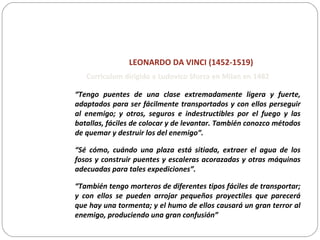 LEONARDO DA VINCI (1452-1519)
“Tengo puentes de una clase extremadamente ligera y fuerte,
adaptados para ser fácilmente transportados y con ellos perseguir
al enemigo; y otros, seguros e indestructibles por el fuego y las
batallas, fáciles de colocar y de levantar. También conozco métodos
de quemar y destruir los del enemigo”.
“Sé cómo, cuándo una plaza está sitiada, extraer el agua de los
fosos y construir puentes y escaleras acorazadas y otras máquinas
adecuadas para tales expediciones”.
“También tengo morteros de diferentes tipos fáciles de transportar;
y con ellos se pueden arrojar pequeños proyectiles que parecerá
que hay una tormenta; y el humo de ellos causará un gran terror al
enemigo, produciendo una gran confusión”
Curriculum dirigido a Ludovico Sforza en Milan en 1482
 