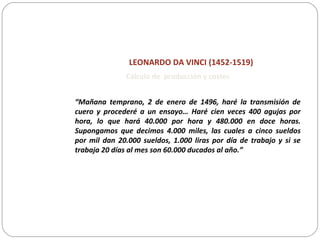 LEONARDO DA VINCI (1452-1519)
“Mañana temprano, 2 de enero de 1496, haré la transmisión de
cuero y procederé a un ensayo… Haré cien veces 400 agujas por
hora, lo que hará 40.000 por hora y 480.000 en doce horas.
Supongamos que decimos 4.000 miles, las cuales a cinco sueldos
por mil dan 20.000 sueldos, 1.000 liras por día de trabajo y si se
trabaja 20 días al mes son 60.000 ducados al año.”
Cálculo de producción y costes
 